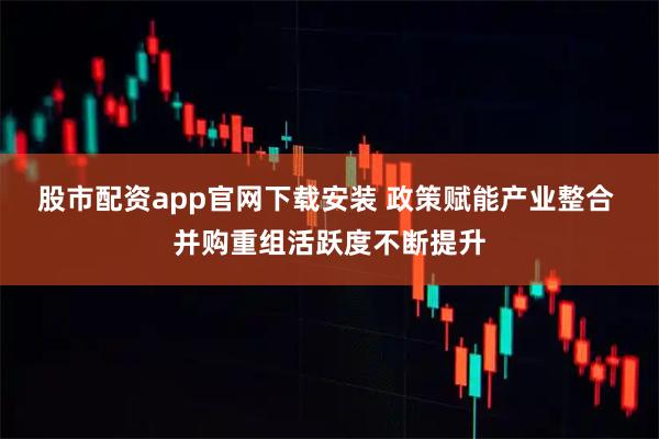 股市配资app官网下载安装 政策赋能产业整合 并购重组活跃度不断提升