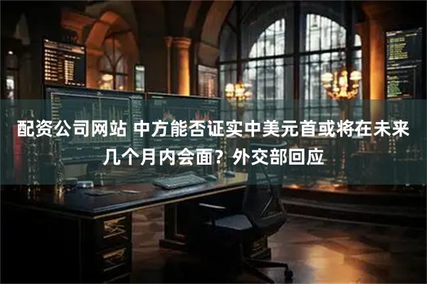 配资公司网站 中方能否证实中美元首或将在未来几个月内会面？外交部回应
