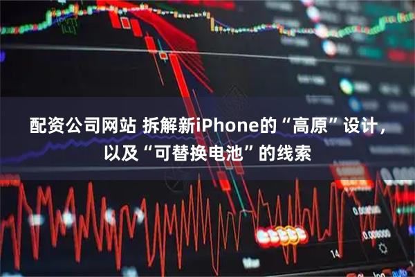 配资公司网站 拆解新iPhone的“高原”设计，以及“可替换电池”的线索