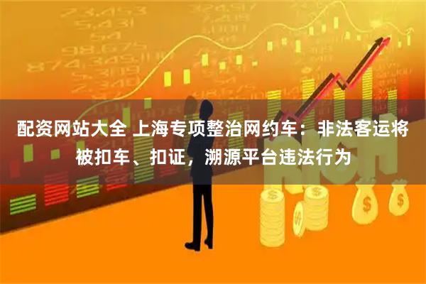 配资网站大全 上海专项整治网约车：非法客运将被扣车、扣证，溯源平台违法行为