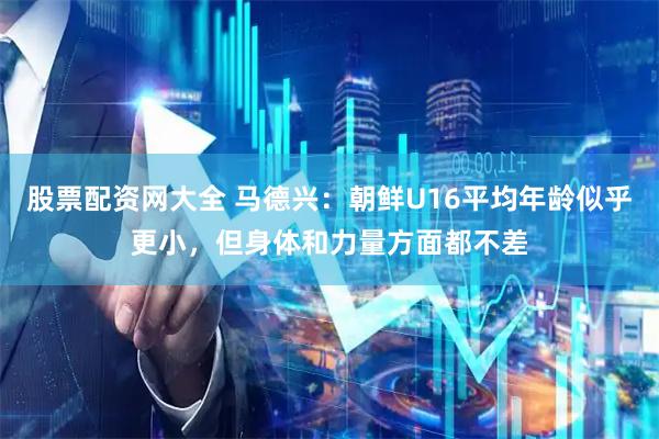 股票配资网大全 马德兴：朝鲜U16平均年龄似乎更小，但身体和力量方面都不差