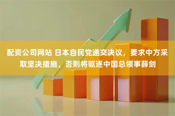 配资公司网站 日本自民党递交决议，要求中方采取坚决措施，否则将驱逐中国总领事薛剑