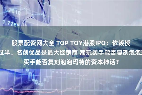 股票配资网大全 TOP TOY港股IPO：依赖授权IP、外采占比过半、名创优品是最大经销商 潮玩买手能否复刻泡泡玛特的资本神话？