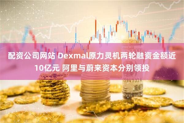 配资公司网站 Dexmal原力灵机两轮融资金额近10亿元 阿里与蔚来资本分别领投