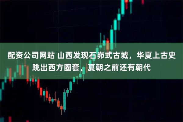 配资公司网站 山西发现石峁式古城，华夏上古史跳出西方圈套，夏朝之前还有朝代