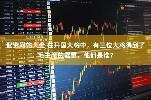 配资网站大全 在开国大将中，有三位大将得到了毛主席的器重，他们是谁？