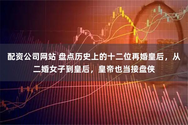 配资公司网站 盘点历史上的十二位再婚皇后，从二婚女子到皇后，皇帝也当接盘侠