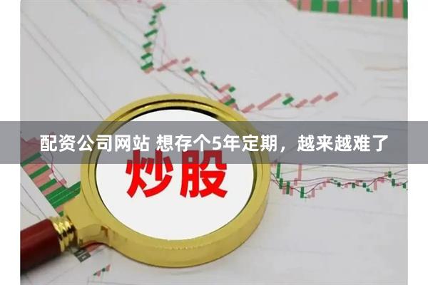 配资公司网站 想存个5年定期，越来越难了