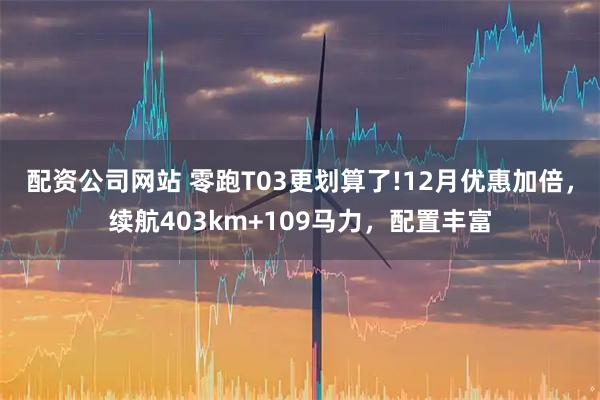配资公司网站 零跑T03更划算了!12月优惠加倍，续航403km+109马力，配置丰富