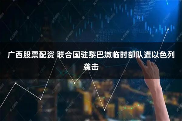 广西股票配资 联合国驻黎巴嫩临时部队遭以色列袭击