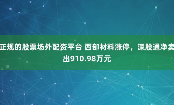 正规的股票场外配资平台 西部材料涨停，深股通净卖出910.98万元