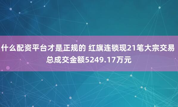 什么配资平台才是正规的 红旗连锁现21笔大宗交易 总成交金额5249.17万元