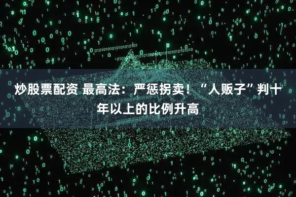 炒股票配资 最高法：严惩拐卖！“人贩子”判十年以上的比例升高