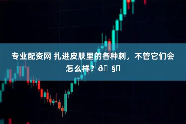 专业配资网 扎进皮肤里的各种刺，不管它们会怎么样？🧐
