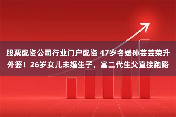 股票配资公司行业门户配资 47岁名媛孙芸芸荣升外婆！26岁女儿未婚生子，富二代生父直接跑路